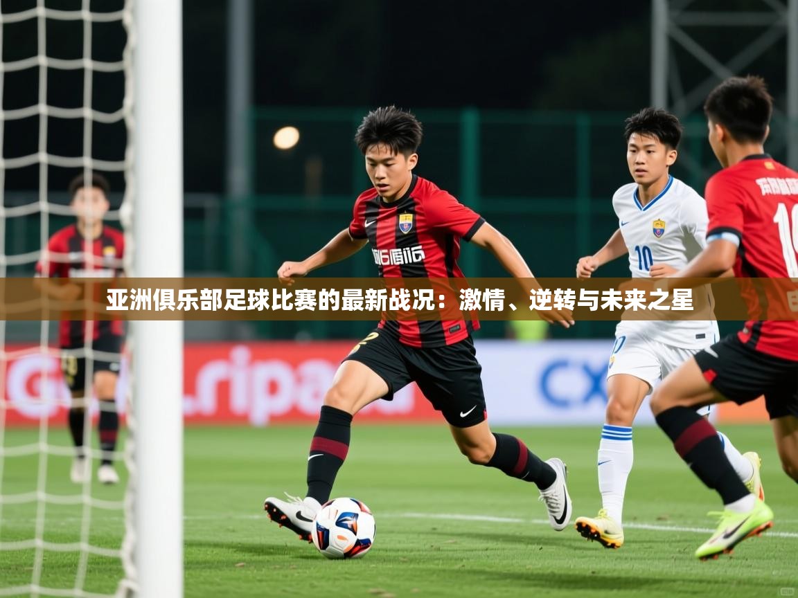 亚洲俱乐部足球比赛的最新战况:激情、逆转与未来之星 第4张